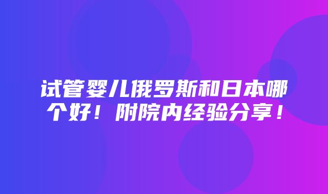 试管婴儿俄罗斯和日本哪个好！附院内经验分享！