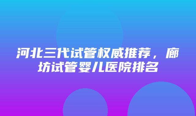 河北三代试管权威推荐，廊坊试管婴儿医院排名