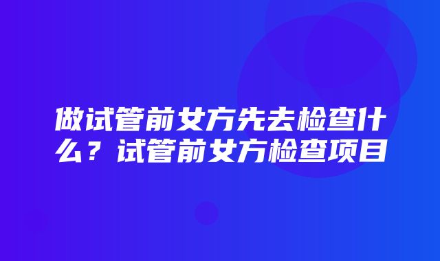 做试管前女方先去检查什么？试管前女方检查项目