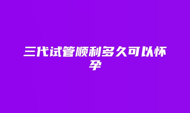 三代试管顺利多久可以怀孕