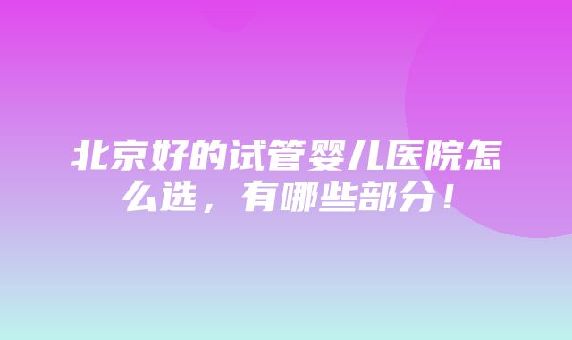 北京好的试管婴儿医院怎么选，有哪些部分！