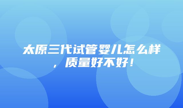 太原三代试管婴儿怎么样，质量好不好！