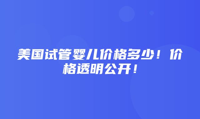 美国试管婴儿价格多少！价格透明公开！