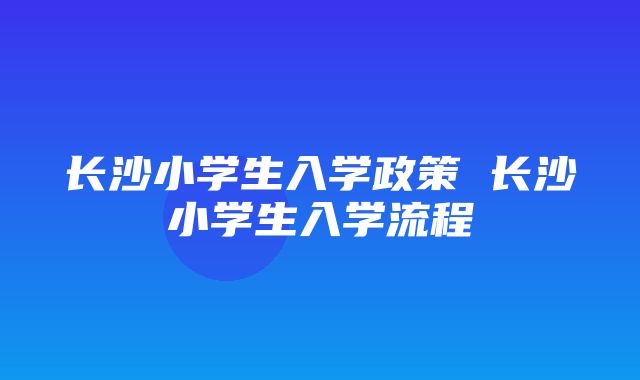 长沙小学生入学政策 长沙小学生入学流程