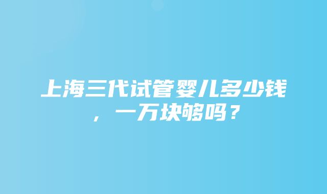 上海三代试管婴儿多少钱，一万块够吗？