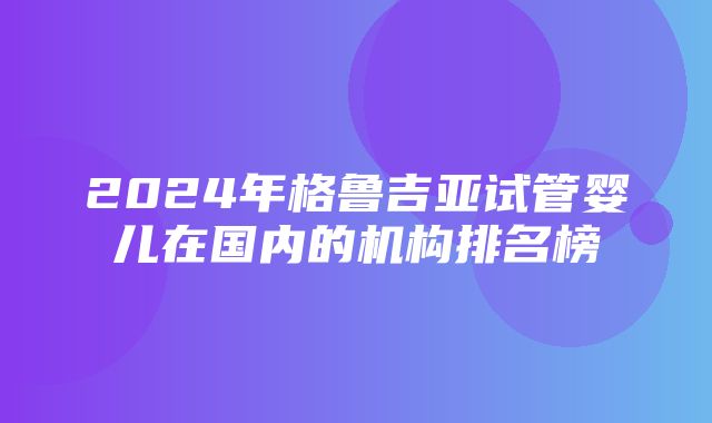 2024年格鲁吉亚试管婴儿在国内的机构排名榜