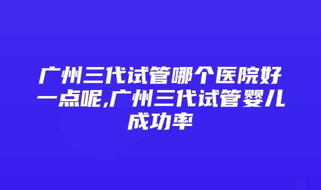 广州三代试管哪个医院好一点呢,广州三代试管婴儿成功率