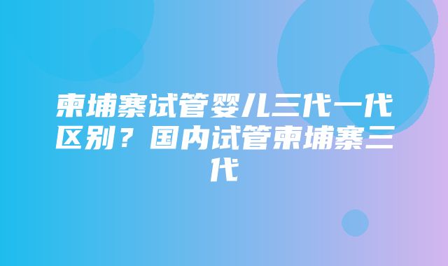 柬埔寨试管婴儿三代一代区别？国内试管柬埔寨三代