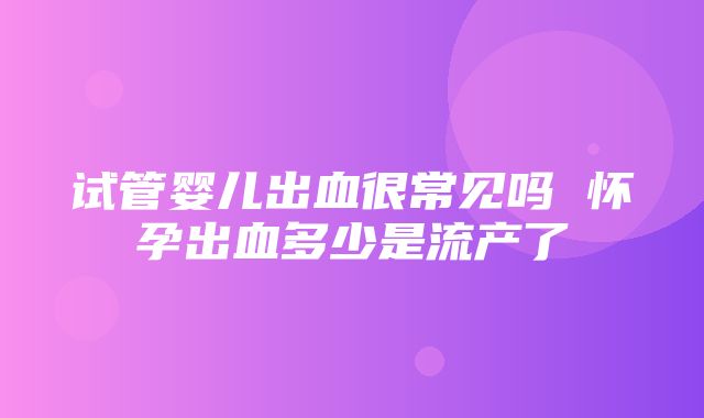 试管婴儿出血很常见吗 怀孕出血多少是流产了