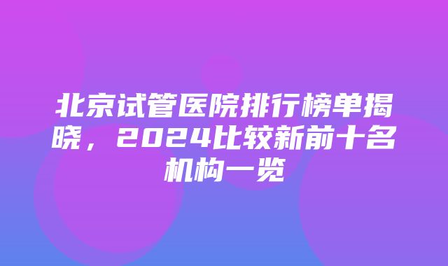 北京试管医院排行榜单揭晓，2024比较新前十名机构一览