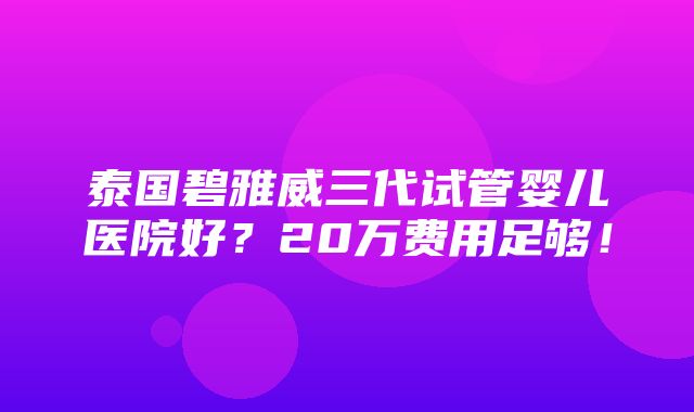 泰国碧雅威三代试管婴儿医院好？20万费用足够！