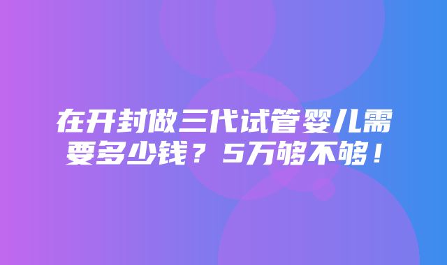 在开封做三代试管婴儿需要多少钱？5万够不够！