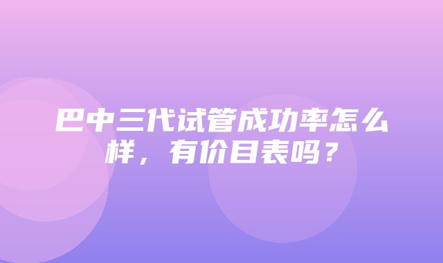 巴中三代试管成功率怎么样，有价目表吗？