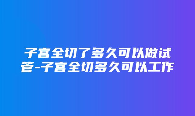 子宫全切了多久可以做试管-子宫全切多久可以工作