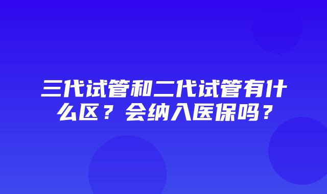 三代试管和二代试管有什么区？会纳入医保吗？