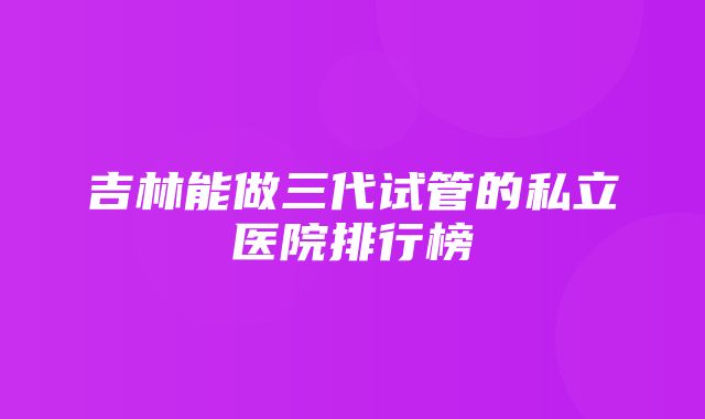 吉林能做三代试管的私立医院排行榜