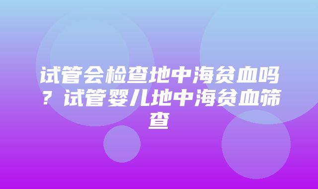 试管会检查地中海贫血吗？试管婴儿地中海贫血筛查