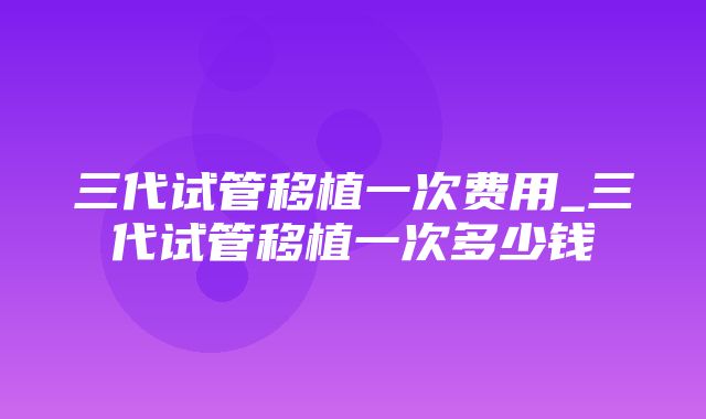 三代试管移植一次费用_三代试管移植一次多少钱