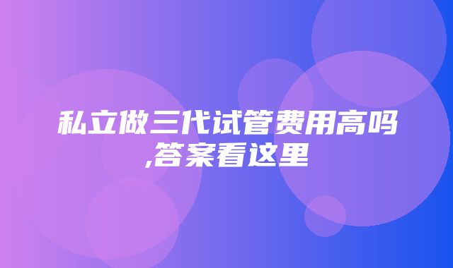 私立做三代试管费用高吗,答案看这里