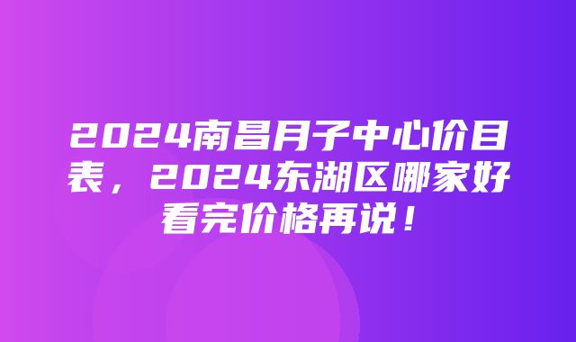 2024南昌月子中心价目表，2024东湖区哪家好看完价格再说！