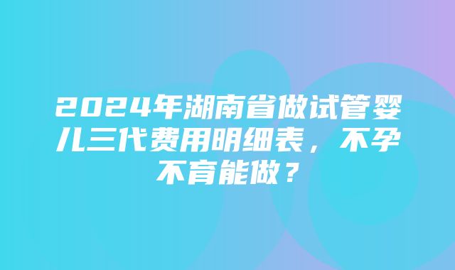 2024年湖南省做试管婴儿三代费用明细表，不孕不育能做？