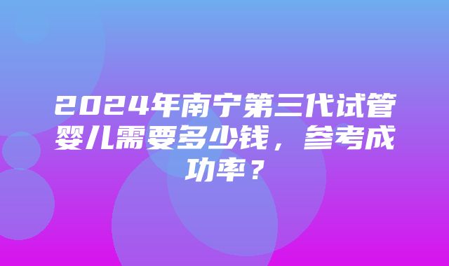 2024年南宁第三代试管婴儿需要多少钱，参考成功率？