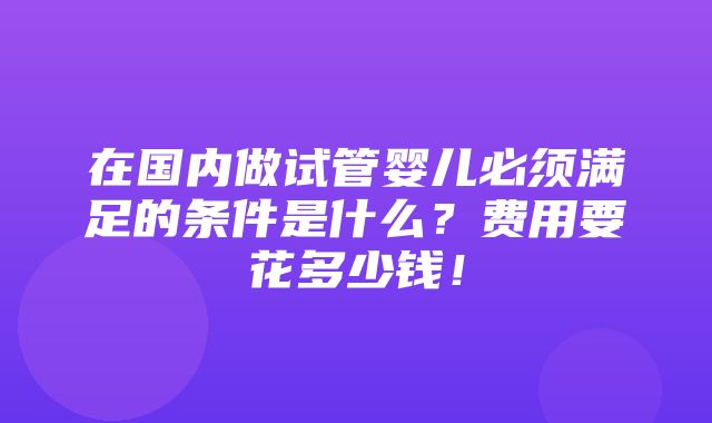 在国内做试管婴儿必须满足的条件是什么？费用要花多少钱！