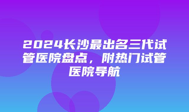 2024长沙最出名三代试管医院盘点，附热门试管医院导航