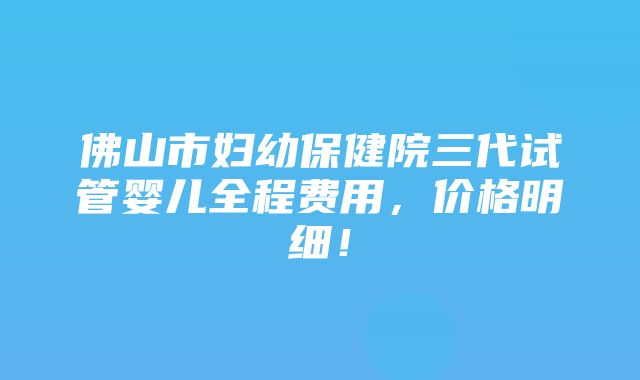 佛山市妇幼保健院三代试管婴儿全程费用，价格明细！