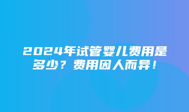 2024年试管婴儿费用是多少？费用因人而异！