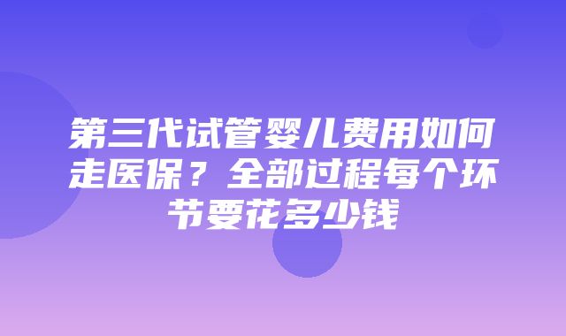 第三代试管婴儿费用如何走医保？全部过程每个环节要花多少钱