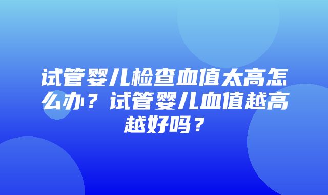 试管婴儿检查血值太高怎么办？试管婴儿血值越高越好吗？