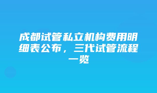 成都试管私立机构费用明细表公布，三代试管流程一览