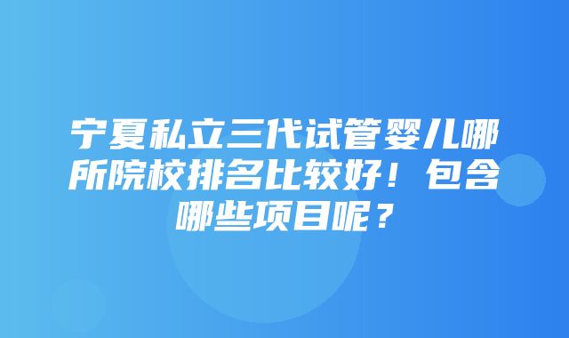 宁夏私立三代试管婴儿哪所院校排名比较好！包含哪些项目呢？