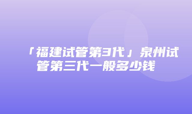 「福建试管第3代」泉州试管第三代一般多少钱