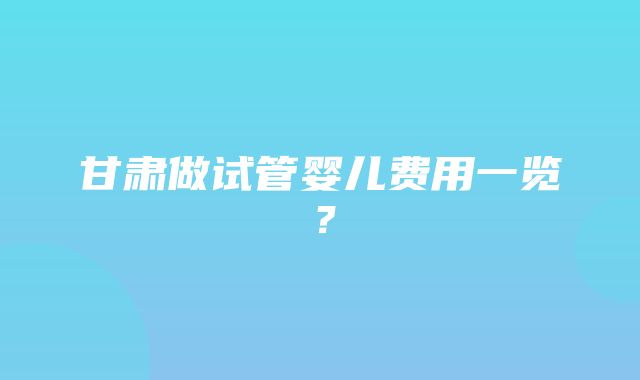 甘肃做试管婴儿费用一览？