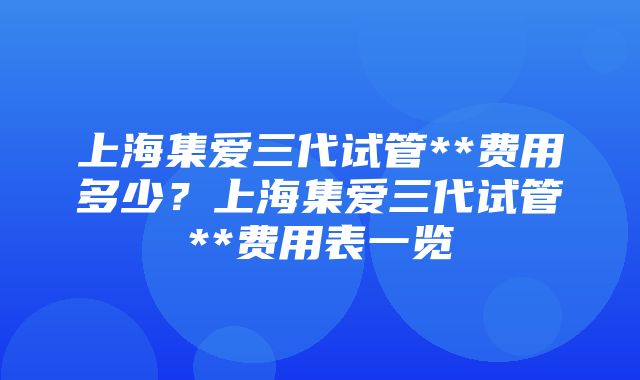 上海集爱三代试管**费用多少？上海集爱三代试管**费用表一览