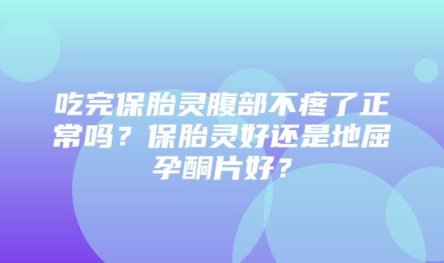 吃完保胎灵腹部不疼了正常吗？保胎灵好还是地屈孕酮片好？