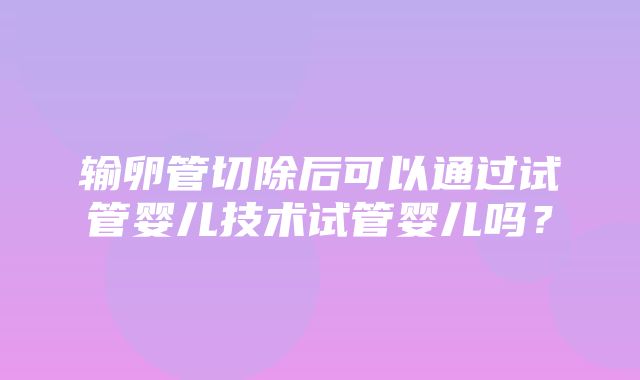 输卵管切除后可以通过试管婴儿技术试管婴儿吗？