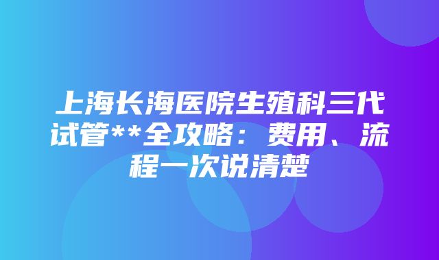 上海长海医院生殖科三代试管**全攻略：费用、流程一次说清楚