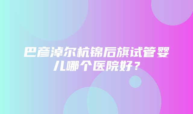 巴彦淖尔杭锦后旗试管婴儿哪个医院好？