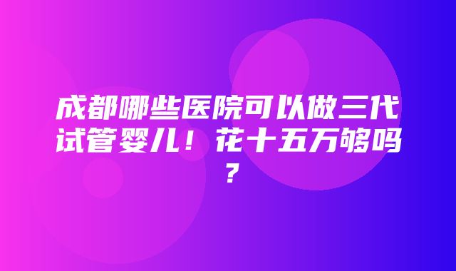 成都哪些医院可以做三代试管婴儿！花十五万够吗？