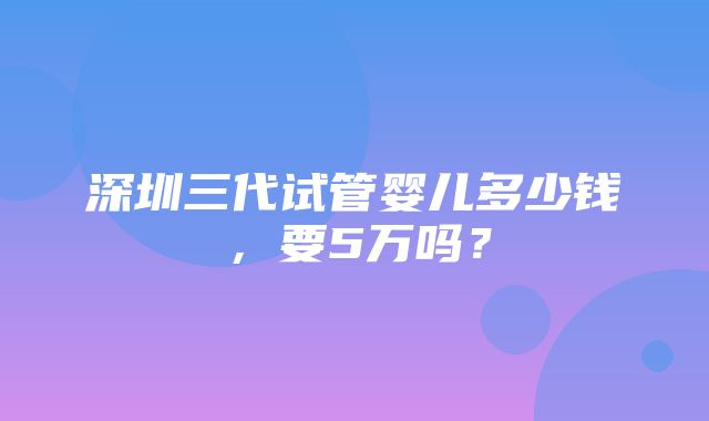 深圳三代试管婴儿多少钱，要5万吗？