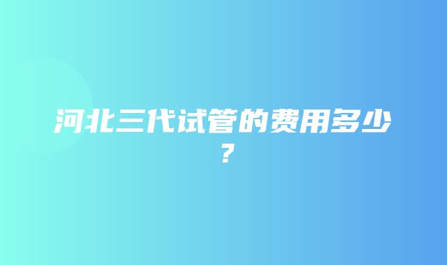 河北三代试管的费用多少？