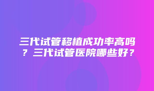 三代试管移植成功率高吗？三代试管医院哪些好？