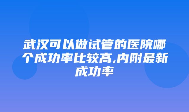 武汉可以做试管的医院哪个成功率比较高,内附最新成功率