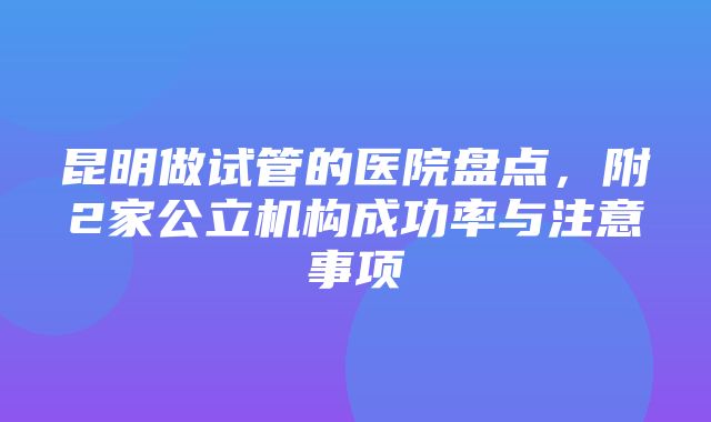 昆明做试管的医院盘点，附2家公立机构成功率与注意事项