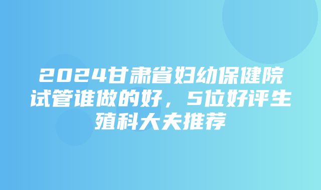 2024甘肃省妇幼保健院试管谁做的好，5位好评生殖科大夫推荐