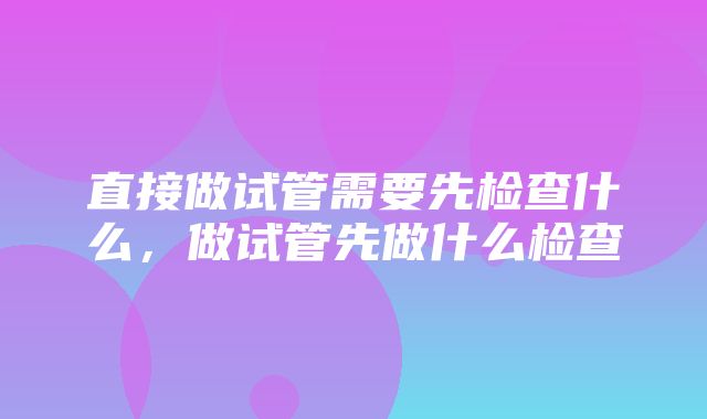 直接做试管需要先检查什么，做试管先做什么检查