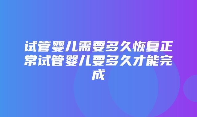 试管婴儿需要多久恢复正常试管婴儿要多久才能完成